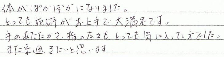 体がぽかぽかになりました。とっても施術がお上手で大満足です。手のあたたかさ、指の太さもとっても気に入った方でした。また来週来たいと思います。