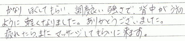 かなりほぐしてもらい、調度良い強さで、背中が嘘のように軽くなりました。ありがとうございました。疲れたら、また、マッサージしてもらいに来ます。