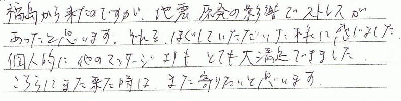 福島から来たのですが、地震、原発の影響でストレスがあったと思います。それをほぐしていただいた様に感じました。個人的に他のマッサージよりも、とても大満足できました。こちらにまた来た時は、また寄りたいと思います。