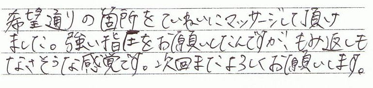 希望通りの箇所を丁寧にマッサージして頂けました。強い指圧をお願いしたんですが、もみ返しもなさそうな感覚です。次回もまたよろしくお願いします。