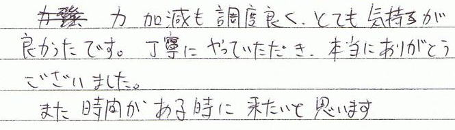 力加減も調度良く、とても気持ちが良かったです。丁寧にやっていただき、本当にありがとうございました。また時間がある時に来たいと思います。