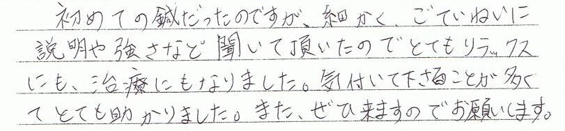初めての鍼だったのですが、細かく、ごていねいに説明や強さなど聞いて頂いたのでとてもリラックスにも、治療にもなりました。気付いて下さることことが多くとても助かりました。また、ぜひ来ますのでお願いします。