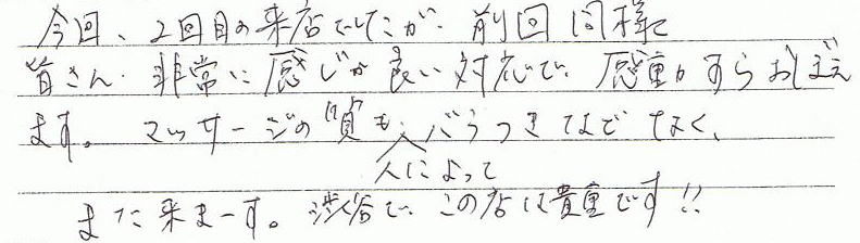 今回、2回目の来店でしたが、前回同様皆さん非常に感じが良い対応で、感動すらおぼえます。マッサージの質も、人によってバラつきなどなく、渋谷でこの店は貴重です!!また来ます。