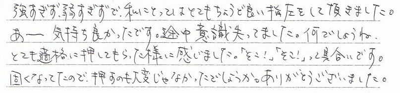 あーー気持ちよかったです。途中意識失ってました。何でしょうね。とても的確に押してもらった様に感じました。「そこ!」「そこ!」って具合です。固くなってたので、押すのも大変じゃなかったでしょうか。ありがとうございました。