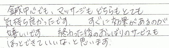 鍼中心でも、マッサージもどちらもとても気持ち良かったです。すぐに効果があるのが嬉しいです。終わった後のおしぼりのサービスもほっとできていいな、と思います。