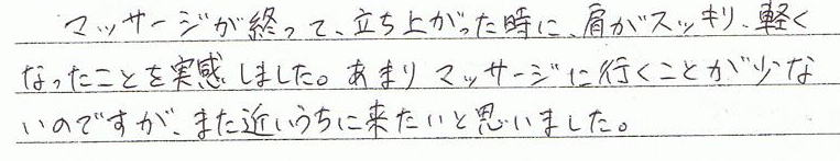 マッサージが終わって、立ち上がった時に、肩がスッキリ軽くなったことを実感しました。あまりマッサージに行くことが少ないのですが、また近いうちに来たいと思いました。