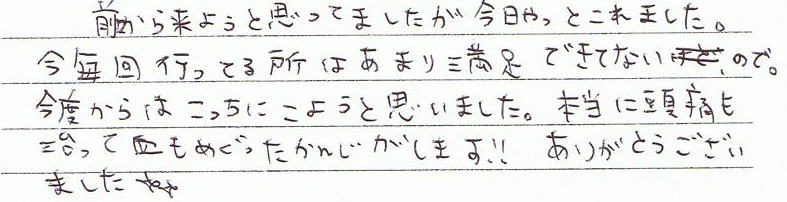 前から来ようと思っていましたが今日やっと来れました。今毎回行っている所はあまり満足できないので、今度からはこっちに来ようと思いました。本当に頭痛も治って血も巡った感じがします!!ありがとうございました。