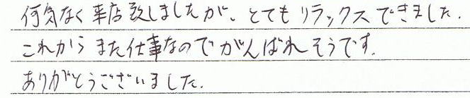 何気なく来店致しましたが、とてもリラックスできました。これからまた仕事なのでがんばれそうです。ありがとうございました。