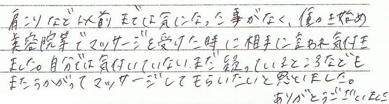 肩こりなど以前までは気になった事がなく、働き始め美容院などでマッサージを受けた時に相手に言われ気付きました。自分では気付いていない、まだ凝っているところなどもまた伺ってマッサージしてもらいたいと思いました。ありがとうございました。