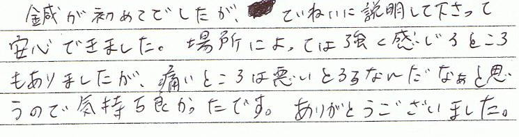 鍼は初めてでしたが、丁寧に説明してくださって安心できました。場所によって強く感じるところもありましたが、痛い所は悪いところなんだなあと思うので、気持ち良かったです。ありがとうございました。