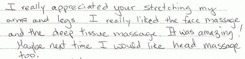 I really appreciated your stretching my arms and legs.I really liked the face massage and the deep tissue massage.It was amazing! Maybe next time I would like head massage too.