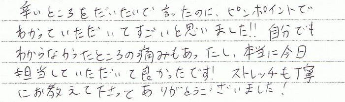 辛い所をだいたいで言ったのに、ピンポイントで分かっていただいてスゴイと思いました!!自分でも分からなかったところの痛みもあったし、本当に今日担当していただいて良かったです! ストレッチも丁寧に教えてくださってありがとうございました!