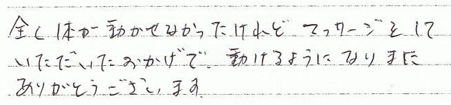 全く体が動かせなかったけれど、マッサージをしていただいたおかげで、動かせるようになりました。ありがとうございます