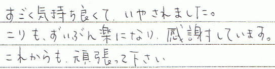 すごく気持ち良くて、いやされました。こりもずいぶん楽になり、感謝しています。これからも頑張って下さい。