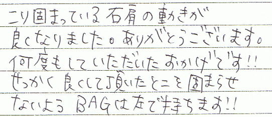 こり固まっている右肩の動きが良くなりました。ありがとうございます。何度もしていただいたおかげです!!せっかく良くして頂いたとこを固まらせないようBAGは左手で持ちます!!