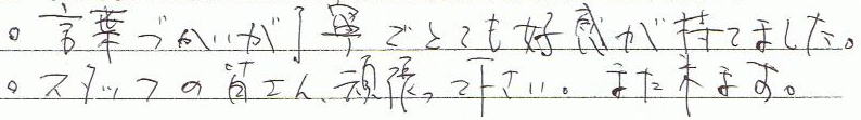 言葉づかいが丁寧でとても好感がもてました。スタッフの皆さん頑張って下さい。また来ます。