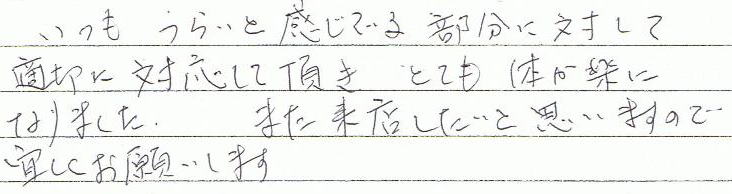 いつもつらいと感じている部分に対して適切に対応して頂き、とても体が楽になりました。また来店したいと思いますので宜しくお願いします
