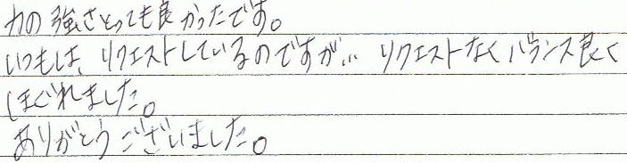 力の強さとっても良かったです。いつもは、リクエストしているのですが、リクエストなくバランス良くほぐれました。ありがとうございました。