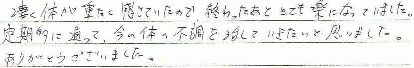 凄く体が重たく感じていたので、終わった後とても楽になっていました。定期的に通って、今の体の不調を治していきたいと思いました。ありがとうございました。