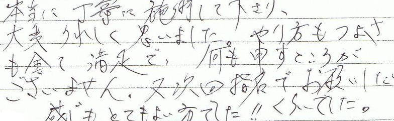 本当に丁寧に施術して下さり、大変うれしく思いました。やり方も強さもすべて満足で、何も申すところがございません。また次回指名でお願いしたいくらいでした。感じもとても良い方でした!!