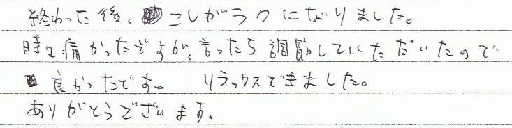 終わった後、腰がラクになりました。時々痛かったですが、言ったら調整していただいたので良かったです。リラックスできました。ありがとうございます。