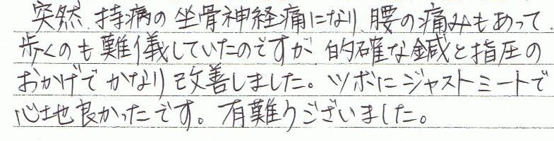 突然、持病の坐骨神経痛になり、腰の痛みもあって、歩くのも難儀していたのですが、的確な鍼と指圧のおかげで、かなり改善しました。ツボにジャストミートで心地良かったです。有難うございました。