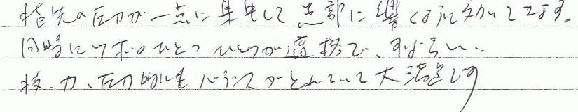 指先の圧力が一点に集中して患部に響くように効いてます。同時にツボのひとつひとつが的確で、すばらしい。技、力、圧力的にもバランスがとれていて大満足です。
