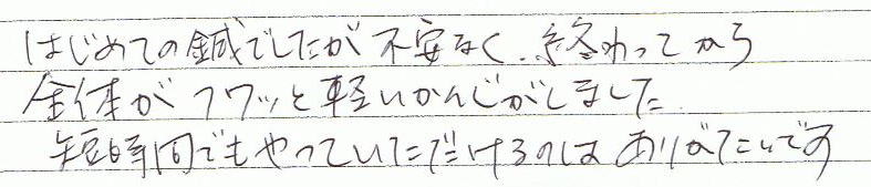 はじめての鍼でしたが不安なく、終わってから全体がフワッと軽い感じがしました。短い時間でもやっていただけるのはありがたいです。