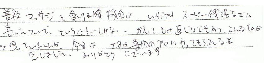 普段マッサージを受ける機会は、いわゆるスーパー銭湯などに寄ったついでというくらいしかなく、かえってもみ返しなどもあり、こんなものかと思っていましたが、今日は、さすが専門のプロにやってもらったなと感じました。ありがとうございます。