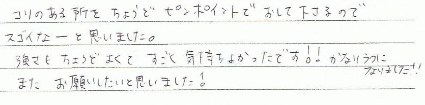 コリのある所をちょうどピンポイントで押して下さるのでスゴイなーと思いました。強さもちょうどよくてすごく気持ちとかったです!!かなりラクになりました!!またお願いしたいと思いました!