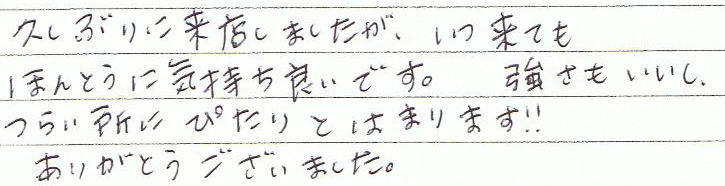 久しぶりに来院しましたが、いつ来ても本当に気持ち良いです。強さもいいし、つらい所にぴたりとはまります!!ありがとうございました。