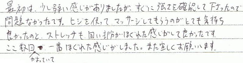 最初は少し弱い感じがありましたが、すぐに強さを確認して下さったので問題なかったです。肘を使ってマッサージをしてもらうのが、とても気持ち良かったのと、ストレッチも固い部分が、ほぐれた感じがして良かったです。ここ数回かよっていて、一番ほぐれた感じがしました。また宜しくお願いします。