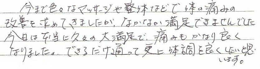 今まで色々なマッサージや整体などで体の痛みの改善を求めてきましたが、なかなか満足できませんでした。今日は本当に久々の大満足で、痛みもかなり良くなりました。できるだけ通って更に体調を良くしたいと思います。