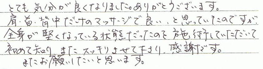 とても気分が良くなりました。ありがとうございます。肩・首・背中だけのマッサージで良い、と思っていたのですが、、全身が堅くなっている状態だったのを施術していただいて初めて知り、またスッキリさせて下さり、感謝です。またお願いしたいと思います。