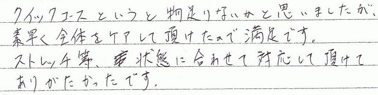 クイックコースということで物足りないかと思いましたが、素早く全体をケアして頂けたので満足です。ストレッチ等、状態に合わせて対応していただけてありがたかったです。