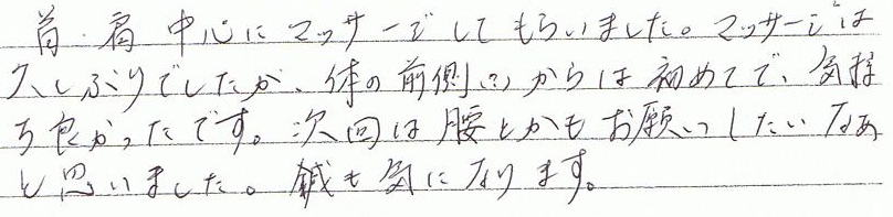 首・肩中心にマッサージをしてもらいました。マッサージは久しぶりでしたが、体の前面(?)からは初めてで、気持ち良かったです。次回は腰とかもお願いしたいなあと思いました。鍼も気になります。