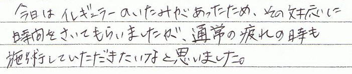 今日はイレギュラーの痛みがあったため、その対応に時間をさいてもらいましたが、通常の疲れの時も施術していただきたいなと思いました。