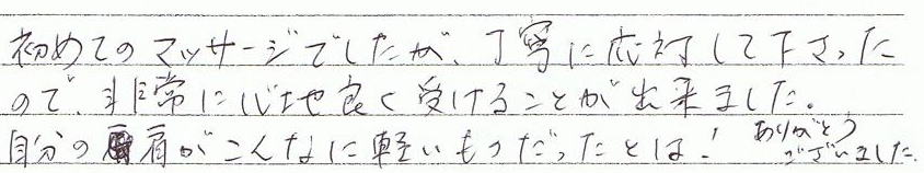 初めてのマッサージでしたが、丁寧に対応して下さったので、非常に心地良く受けることが出来ました。自分の肩がこんなに軽いものだったとは! あるがとうございました。