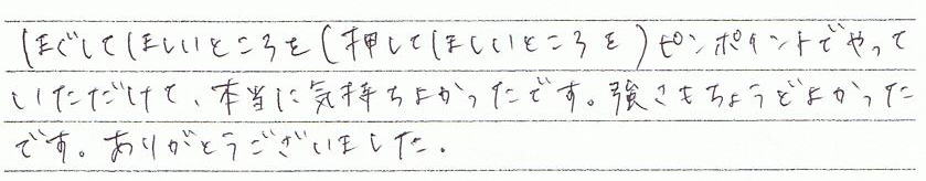 ほぐしてほしいところを(押してほしいところ)ピンポイントでやっていただけて、本当に気持ちよかったです。強さもちょうどよかったです。ありがとうございました。