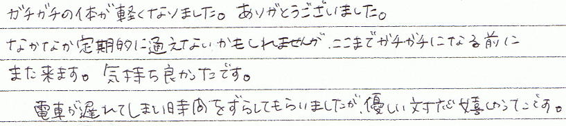 ガチガチの体が軽くなりました。ありがとうございました。なかなか定期的に通えないかもしれませんが、ここまでガチガチになる前にまた来ます。気持ち良かったです。電車が遅れてしまい時間をずらしてもらいましたが、優しい対応で嬉しかったです。