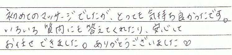 初めてのマッサージでしたが、とっても気持ち良かったです。いろいろ質問にも答えてくれたり、安心してお任せできました。ありがとうございました。