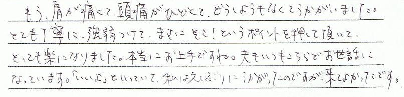 もう肩が痛くて、頭痛がひどくて、どうしようもなくて伺いました。とても丁寧に、強弱をつけて、まさにそこ!”というポイントを押していただいて、とても楽になりました。本当にお上手ですね。夫もいつもこちらでお世話になっています。「いいよ」と言っていて、私は久しぶりに伺ったのですが来て良かったです。