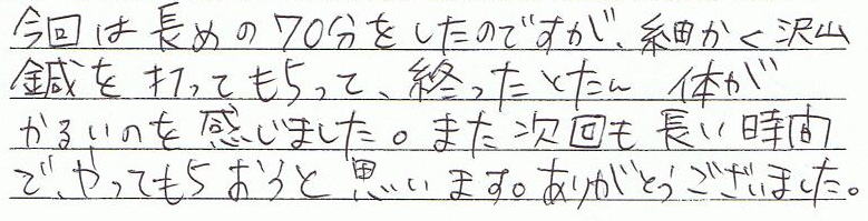 今回は長めの70分をしたのですが、細かく沢山鍼を打ってもらって、終わったとたん体が軽いのを感じました。また次回も長い時間でやってもらおうと思います。ありがとうございました。